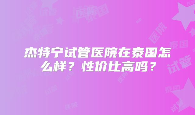 杰特宁试管医院在泰国怎么样？性价比高吗？