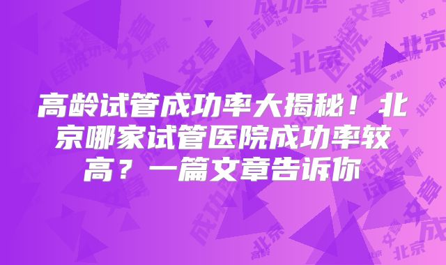 高龄试管成功率大揭秘！北京哪家试管医院成功率较高？一篇文章告诉你