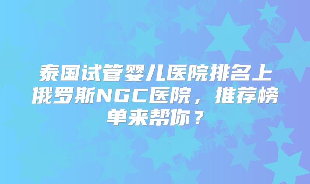 泰国试管婴儿医院排名上俄罗斯NGC医院，推荐榜单来帮你？