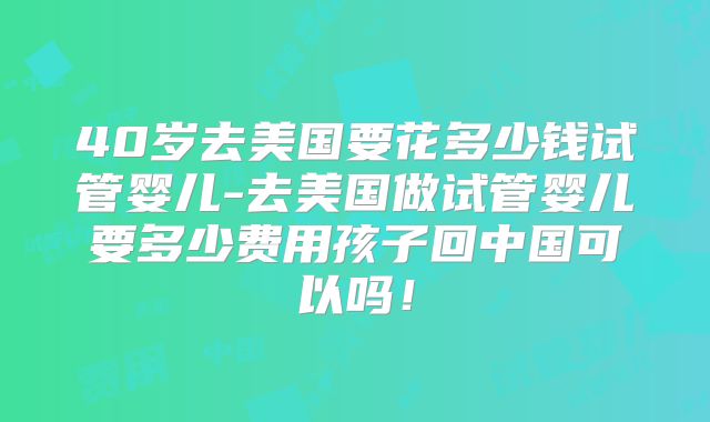 40岁去美国要花多少钱试管婴儿-去美国做试管婴儿要多少费用孩子回中国可以吗！