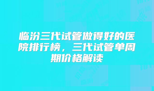 临汾三代试管做得好的医院排行榜，三代试管单周期价格解读