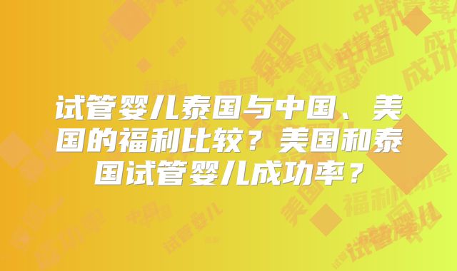 试管婴儿泰国与中国、美国的福利比较?美国和泰国试管婴儿成功率?