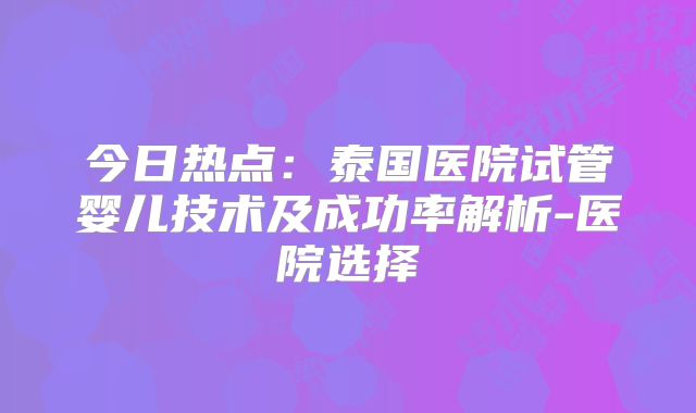 今日热点：泰国医院试管婴儿技术及成功率解析-医院选择