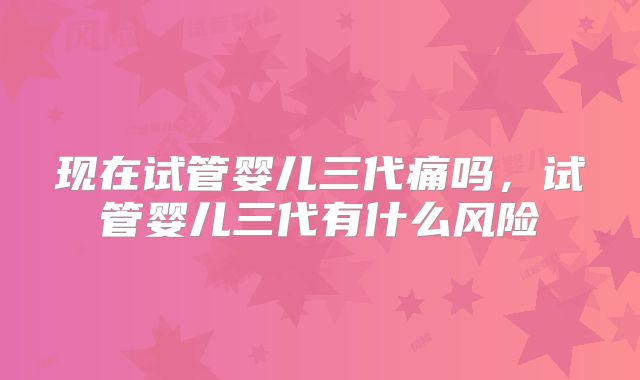 现在试管婴儿三代痛吗，试管婴儿三代有什么风险