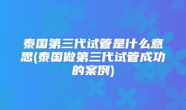 泰国第三代试管是什么意思(泰国做第三代试管成功的案例)