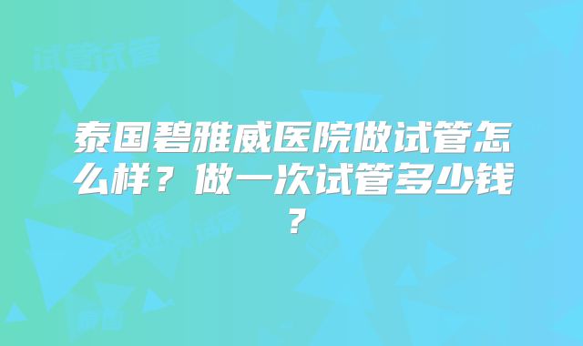 泰国碧雅威医院做试管怎么样?做一次试管多少钱?