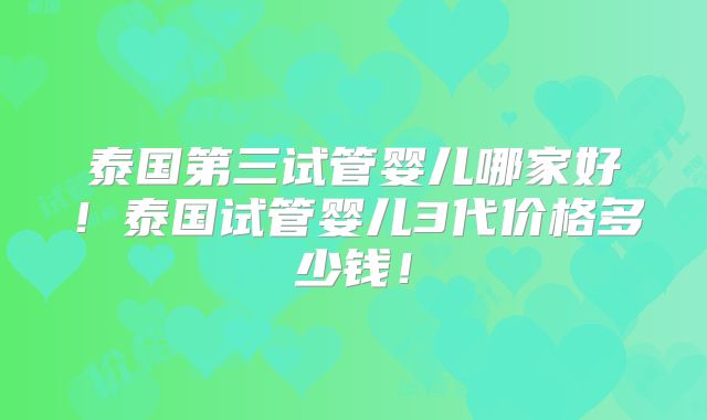 泰国第三试管婴儿哪家好！泰国试管婴儿3代价格多少钱！