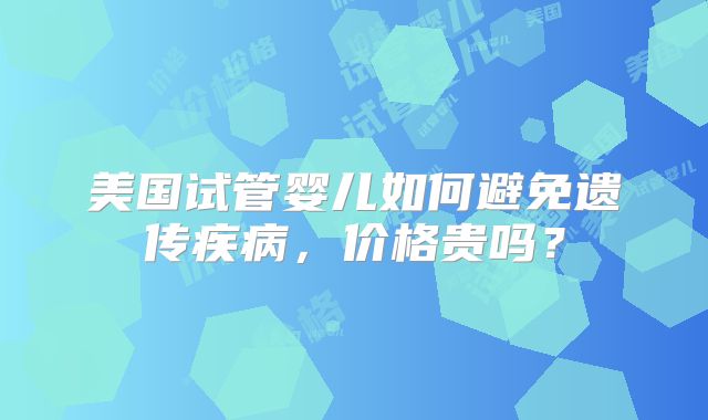 美国试管婴儿如何避免遗传疾病,价格贵吗?