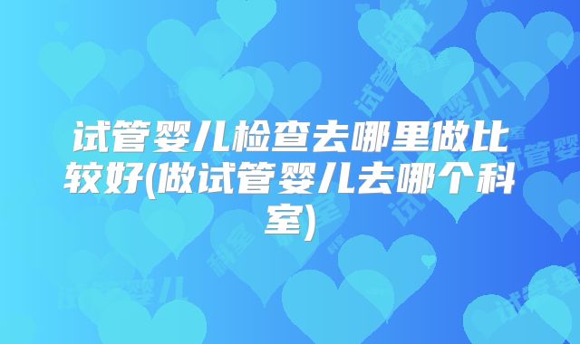 试管婴儿检查去哪里做比较好(做试管婴儿去哪个科室)