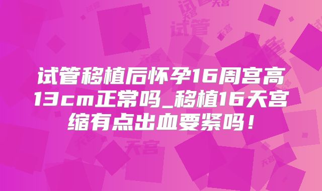 试管移植后怀孕16周宫高13cm正常吗_移植16天宫缩有点出血要紧吗！