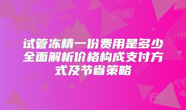 试管冻精一份费用是多少全面解析价格构成支付方式及节省策略