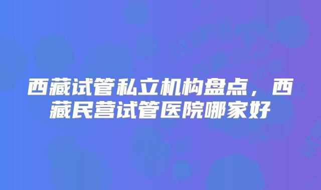 西藏试管私立机构盘点，西藏民营试管医院哪家好