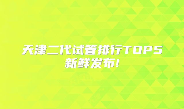 天津二代试管排行TOP5新鲜发布!