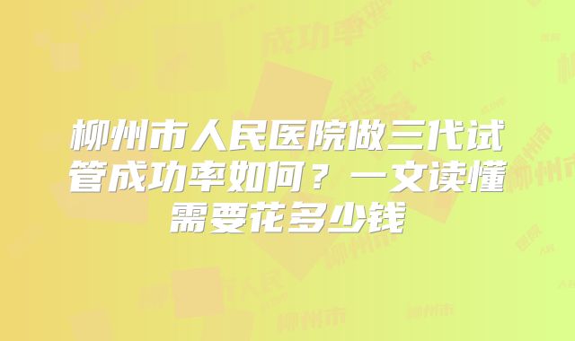 柳州市人民医院做三代试管成功率如何?一文读懂需要花多少钱