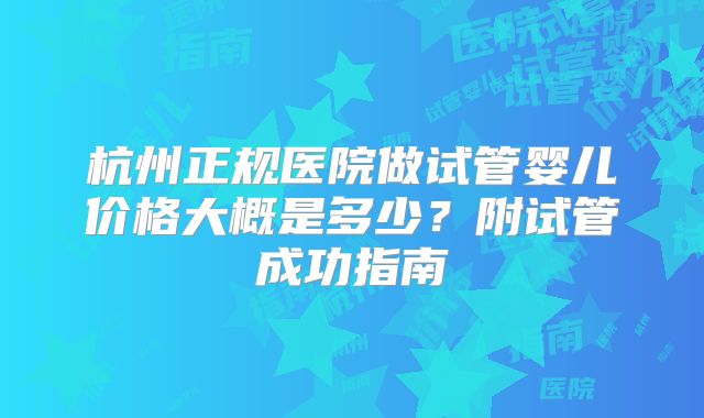 杭州正规医院做试管婴儿价格大概是多少？附试管成功指南
