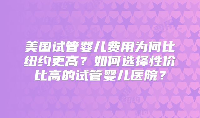 美国试管婴儿费用为何比纽约更高？如何选择性价比高的试管婴儿医院？