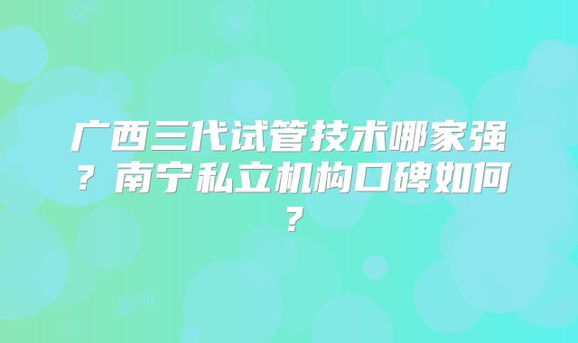 广西三代试管技术哪家强？南宁私立机构口碑如何？