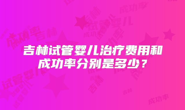 吉林试管婴儿治疗费用和成功率分别是多少？