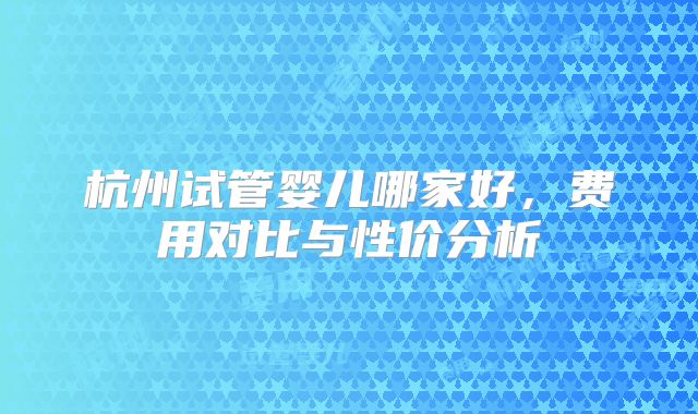 杭州试管婴儿哪家好，费用对比与性价分析