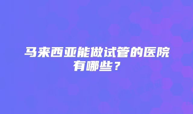 马来西亚能做试管的医院有哪些？