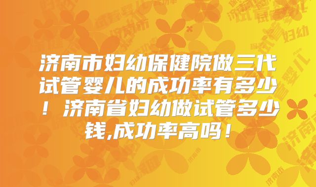 济南市妇幼保健院做三代试管婴儿的成功率有多少！济南省妇幼做试管多少钱,成功率高吗！