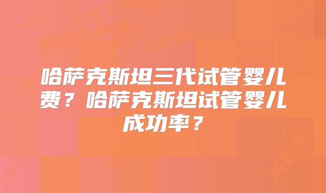 哈萨克斯坦三代试管婴儿费？哈萨克斯坦试管婴儿成功率？