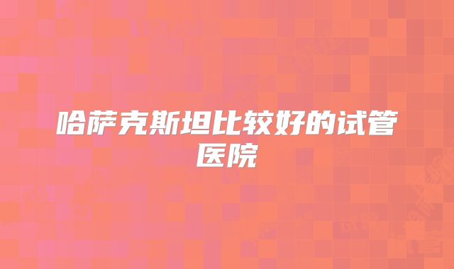 哈萨克斯坦比较好的试管医院
