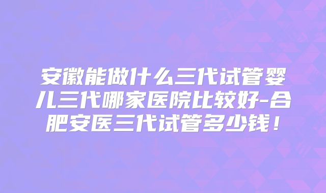 安徽能做什么三代试管婴儿三代哪家医院比较好-合肥安医三代试管多少钱！
