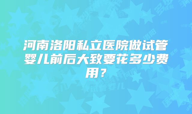河南洛阳私立医院做试管婴儿前后大致要花多少费用？