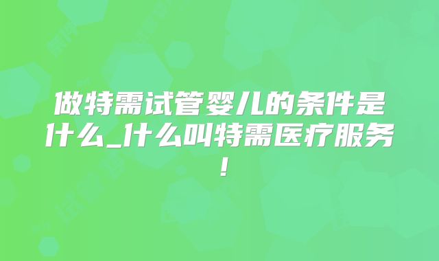 做特需试管婴儿的条件是什么_什么叫特需医疗服务！