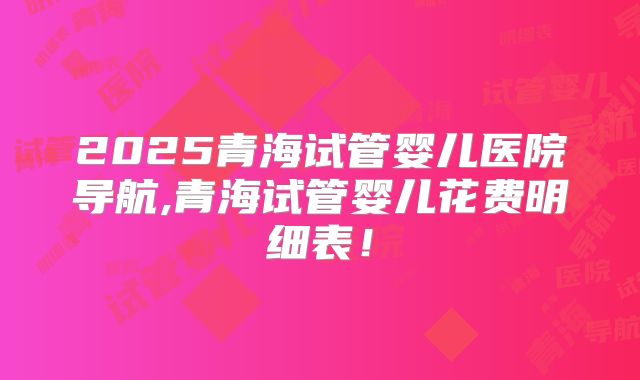 2025青海试管婴儿医院导航,青海试管婴儿花费明细表！