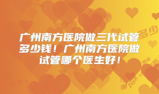 广州南方医院做三代试管多少钱！广州南方医院做试管哪个医生好！