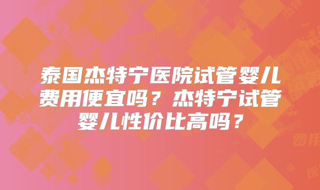 泰国杰特宁医院试管婴儿费用便宜吗？杰特宁试管婴儿性价比高吗？