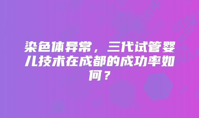 染色体异常，三代试管婴儿技术在成都的成功率如何？