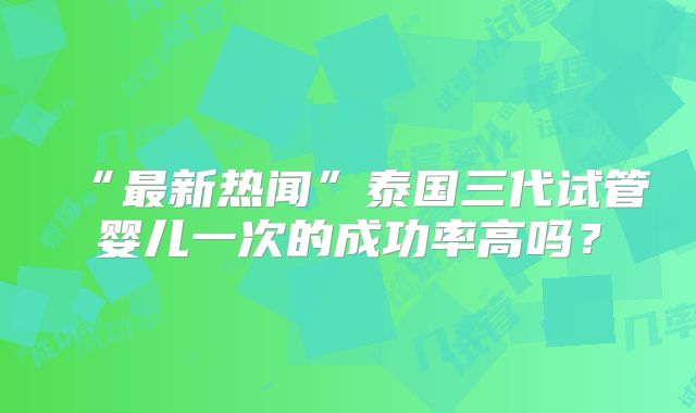 “最新热闻”泰国三代试管婴儿一次的成功率高吗?