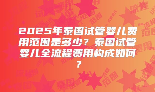 2025年泰国试管婴儿费用范围是多少？泰国试管婴儿全流程费用构成如何？