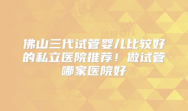 佛山三代试管婴儿比较好的私立医院推荐！做试管哪家医院好