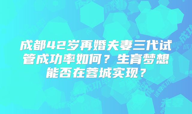 成都42岁再婚夫妻三代试管成功率如何？生育梦想能否在蓉城实现？