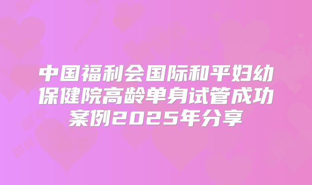 中国福利会国际和平妇幼保健院高龄单身试管成功案例2025年分享