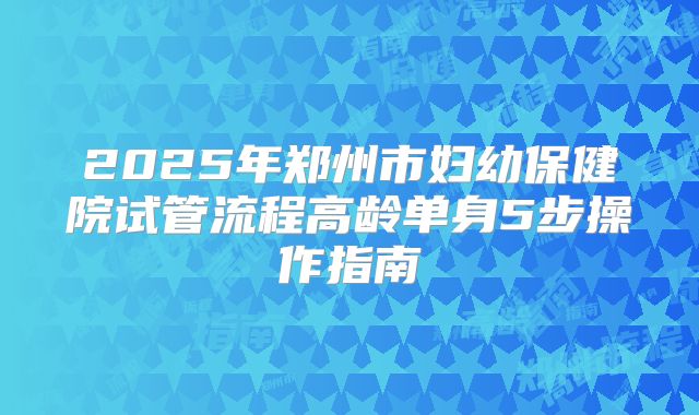2025年郑州市妇幼保健院试管流程高龄单身5步操作指南