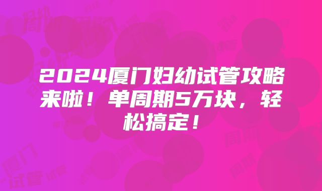 2024厦门妇幼试管攻略来啦！单周期5万块，轻松搞定！