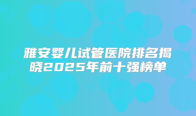 雅安婴儿试管医院排名揭晓2025年前十强榜单