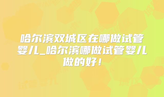 哈尔滨双城区在哪做试管婴儿_哈尔滨哪做试管婴儿做的好！