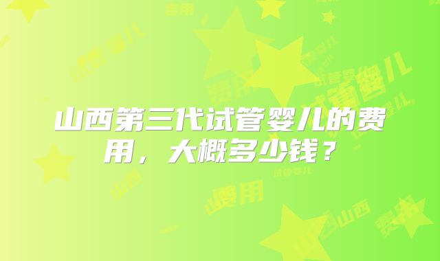 山西第三代试管婴儿的费用，大概多少钱？