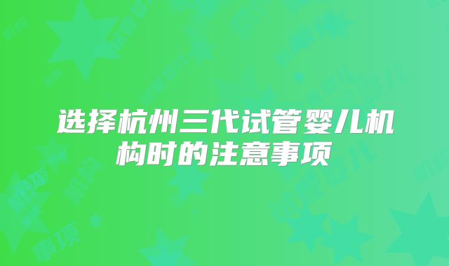 选择杭州三代试管婴儿机构时的注意事项