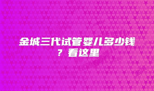 金城三代试管婴儿多少钱？看这里