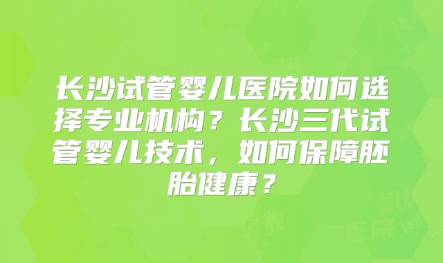 长沙试管婴儿医院如何选择专业机构？长沙三代试管婴儿技术，如何保障胚胎健康？