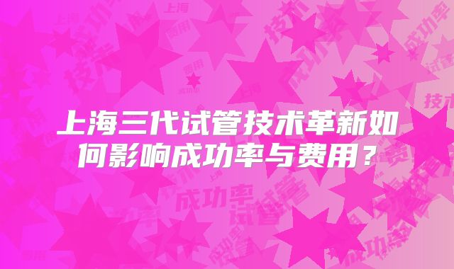 上海三代试管技术革新如何影响成功率与费用？