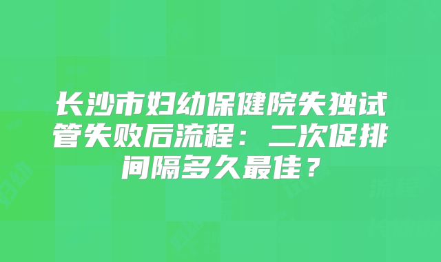 长沙市妇幼保健院失独试管失败后流程：二次促排间隔多久最佳？