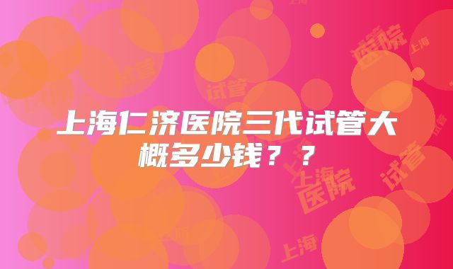 上海仁济医院三代试管大概多少钱??